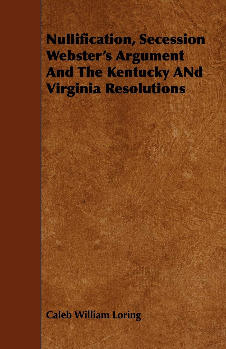 Nullification, Secession, Webster's Argument and the Kentucky and Virginia Resolutions: Considered in Reference to the Constitution and Historically Law