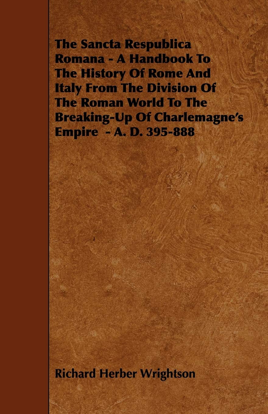 The Sancta Respublica Romana: A Handbook to the History of Rome and Italy from the Division of the Roman World to the Breaking-up of Charlemagne's Empire - A. D. 395-888 Politics & History