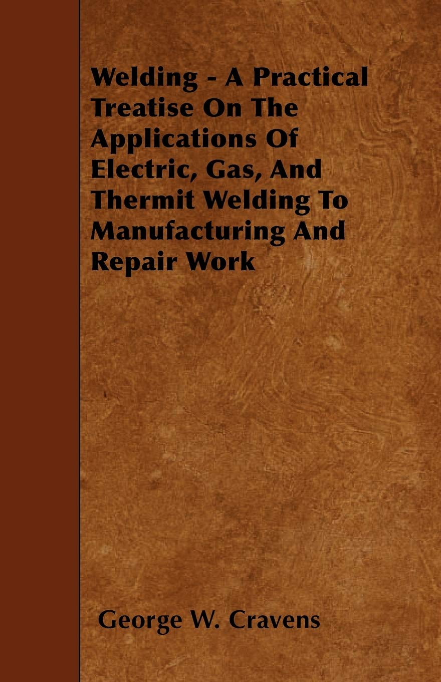 Welding - A Practical Treatise on the Applications of Electric, Gas, and Thermit Welding to Manufacturing and Repair Work Business & Technology
