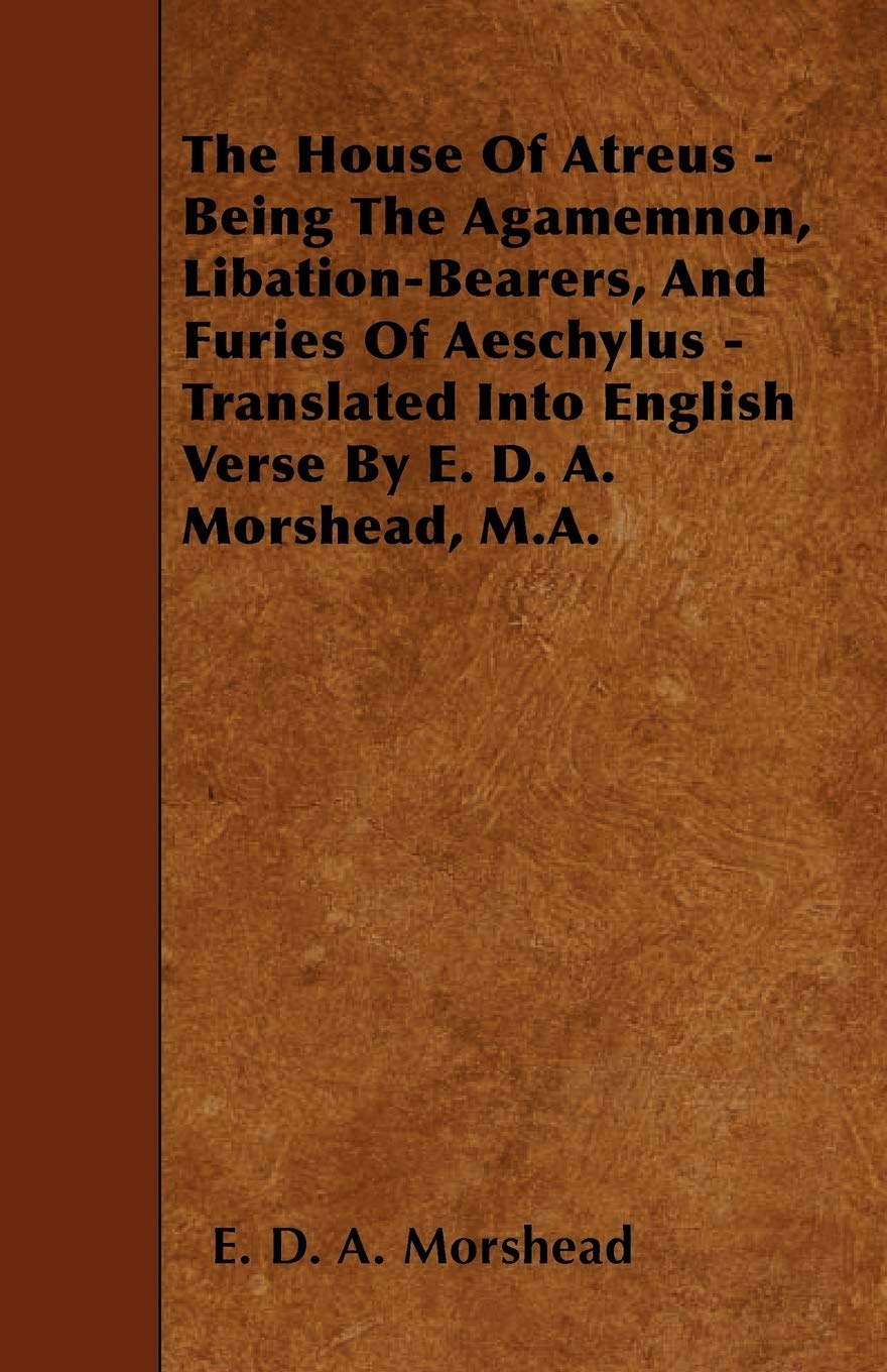 The House of Atreus - Being the Agamemnon, Libation-Bearers, and Furies of Aeschylus - Translated Into English Verse by E. D. A. Morshead, M.A. Poetry
