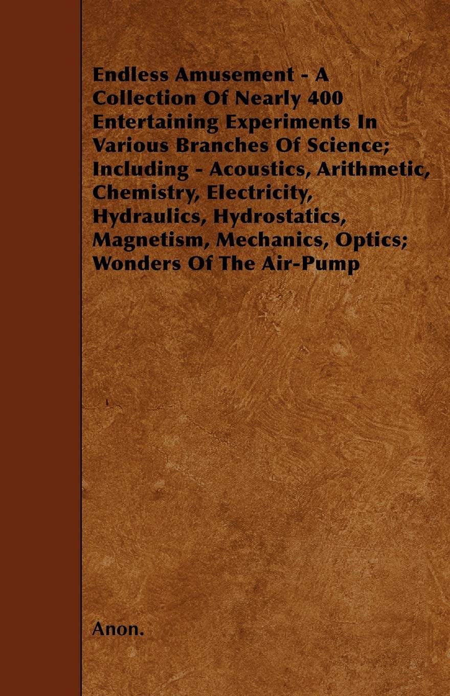 Endless Amusement - A Collection Of Nearly 400 Entertaining Experiments In Various Branches Of Science; Including - Acoustics, Arithmetic, Chemistry, ... Mechanics, Optics; Wonders Of The Air-Pump Business & Technology