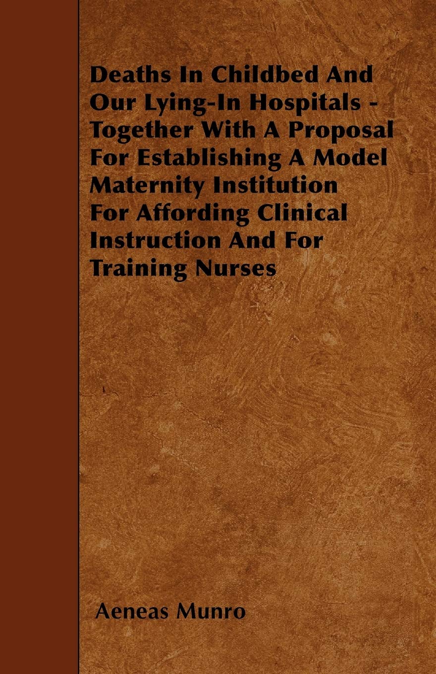 Deaths In Childbed And Our Lying-In Hospitals - Together With A Proposal For Establishing A Model Maternity Institution For Affording Clinical Instruction And For Training Nurses Parents & Children