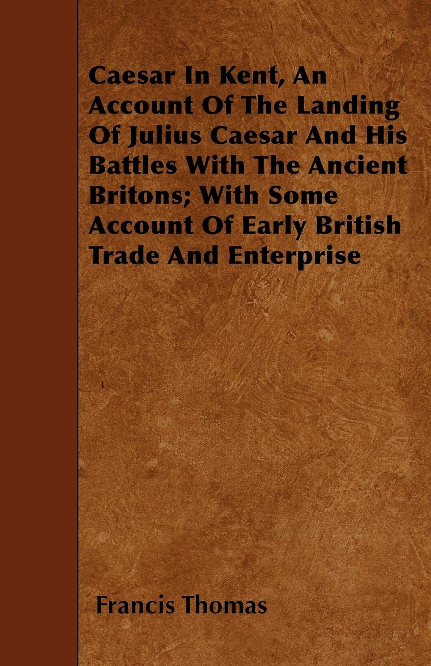 Caesar In Kent, An Account Of The Landing Of Julius Caesar And His Battles With The Ancient Britons; With Some Account Of Early British Trade And Enterprise Politics & History