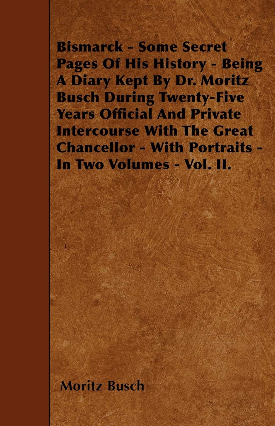 Bismarck - Some Secret Pages Of His History - Being A Diary Kept By Dr. Moritz Busch During Twenty-Five Years Official And Private Intercourse With ... - With Portraits - In Two Volumes - Vol. II. Politics & History