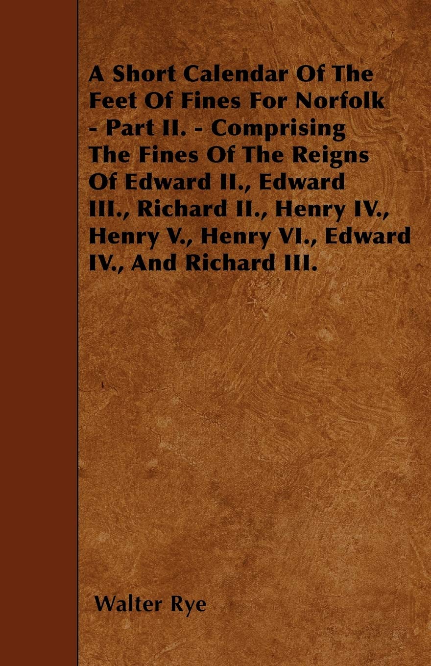 A Short Calendar of the Feet of Fines for Norfolk - Part II. - Comprising the Fines of the Reigns of Edward II., Edward III., Richard II., Henry IV. Politics & History