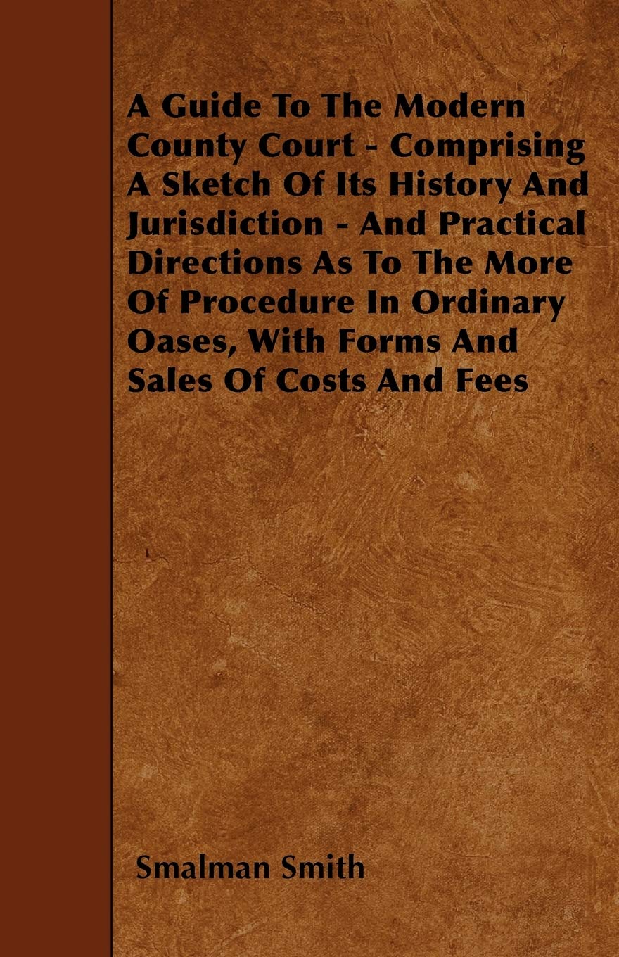 A Guide To The Modern County Court - Comprising A Sketch Of Its History And Jurisdiction - And Practical Directions As To The More Of Procedure In ... Oases, With Forms And Sales Of Costs And Fees Law