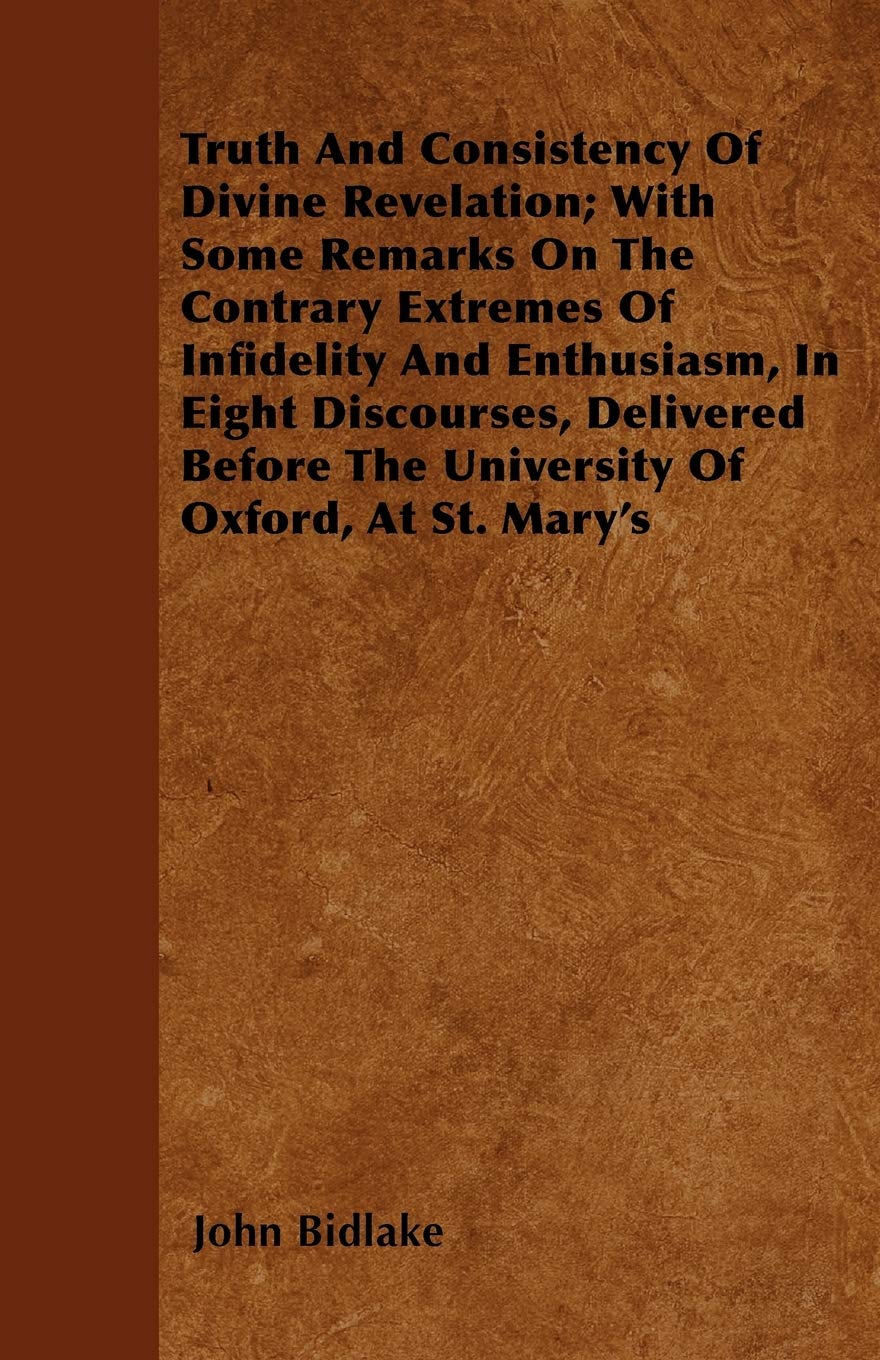 Truth And Consistency Of Divine Revelation; With Some Remarks On The Contrary Extremes Of Infidelity And Enthusiasm, In Eight Discourses, Delivered Before The University Of Oxford, At St. Mary's Politics & History