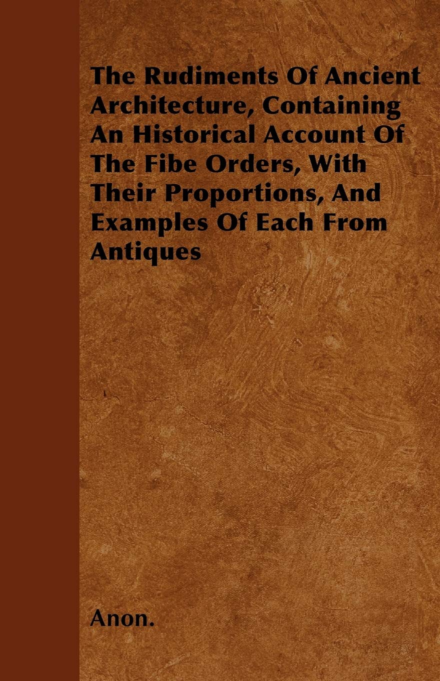 The Rudiments Of Ancient Architecture, Containing An Historical Account Of The Fibe Orders, With Their Proportions, And Examples Of Each From Antiques Architecture