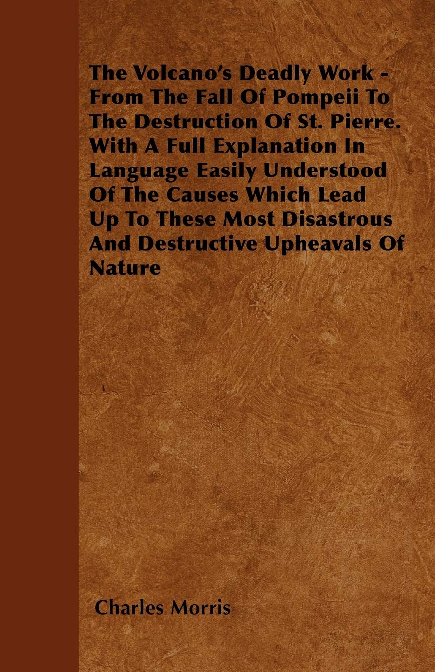 The Volcano's Deadly Work - From The Fall Of Pompeii To The Destruction Of St. Pierre. With A Full Explanation In Language Easily Understood Of The ... And Destructive Upheavals Of Nature Geology & Geography