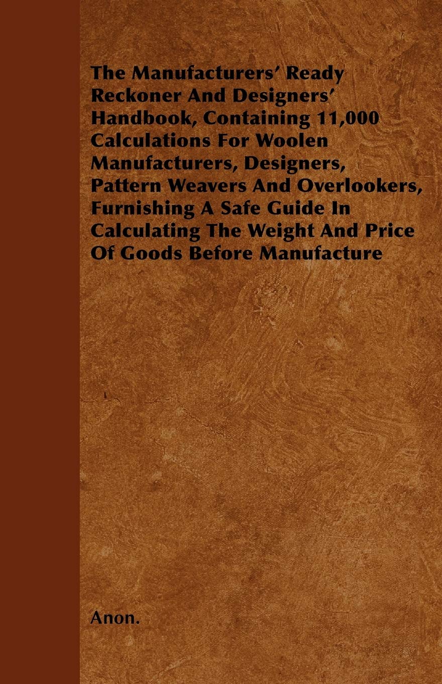The Manufacturers' Ready Reckoner And Designers' Handbook, Containing 11,000 Calculations For Woolen Manufacturers, Designers, Pattern Weavers And ... Weight And Price Of Goods Before Manufacture. Business, Finance & Career