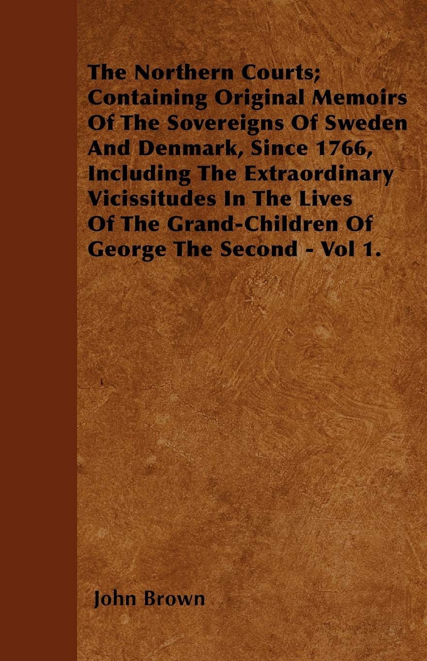 The Northern Courts; Containing Original Memoirs Of The Sovereigns Of Sweden And Denmark, Since 1766, Including The Extraordinary Vicissitudes In The ... Grand-Children Of George The Second - Vol 1. Politics & History