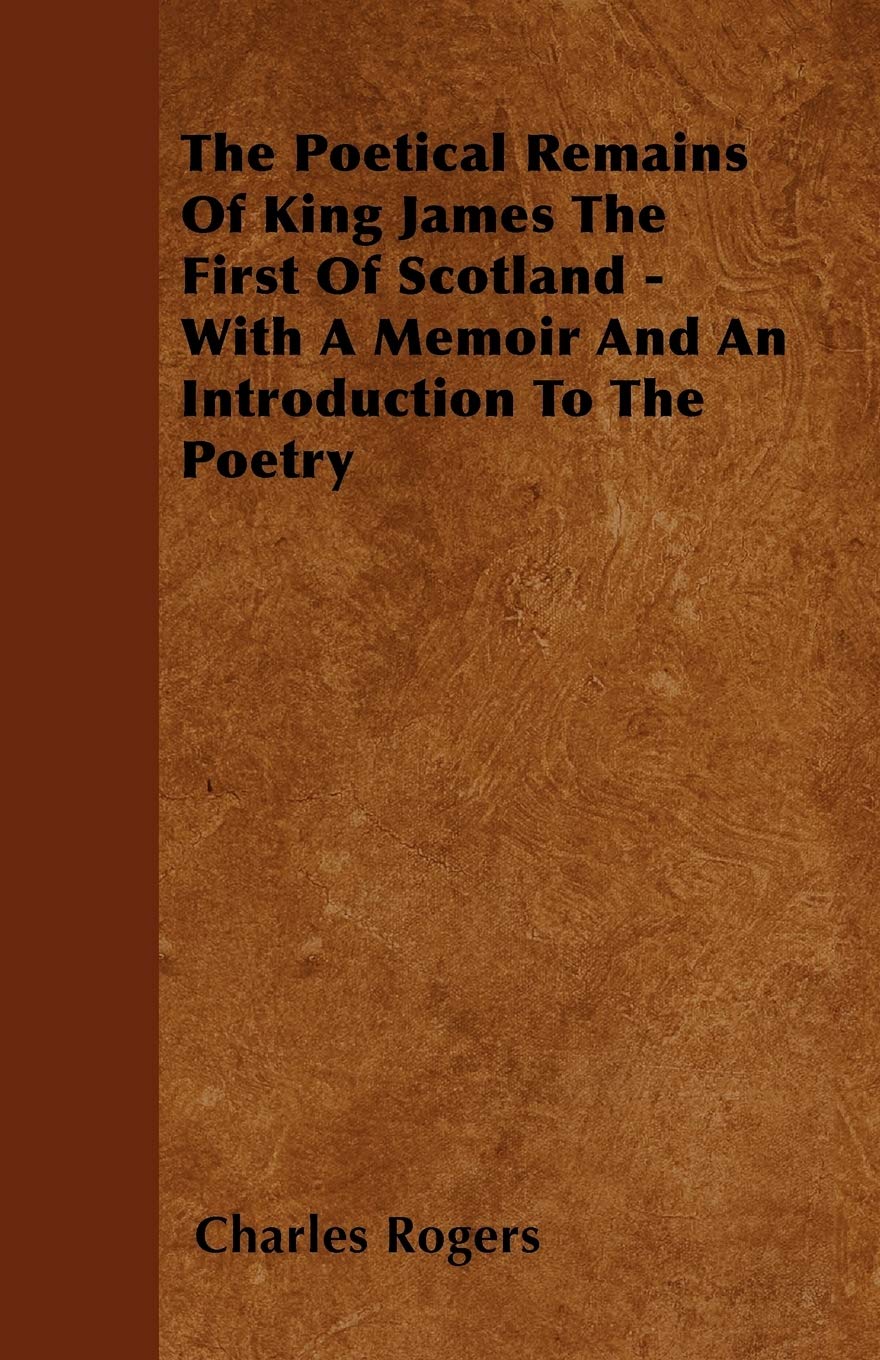 The Poetical Remains Of King James The First Of Scotland - With A Memoir And An Introduction To The Poetry Poetry