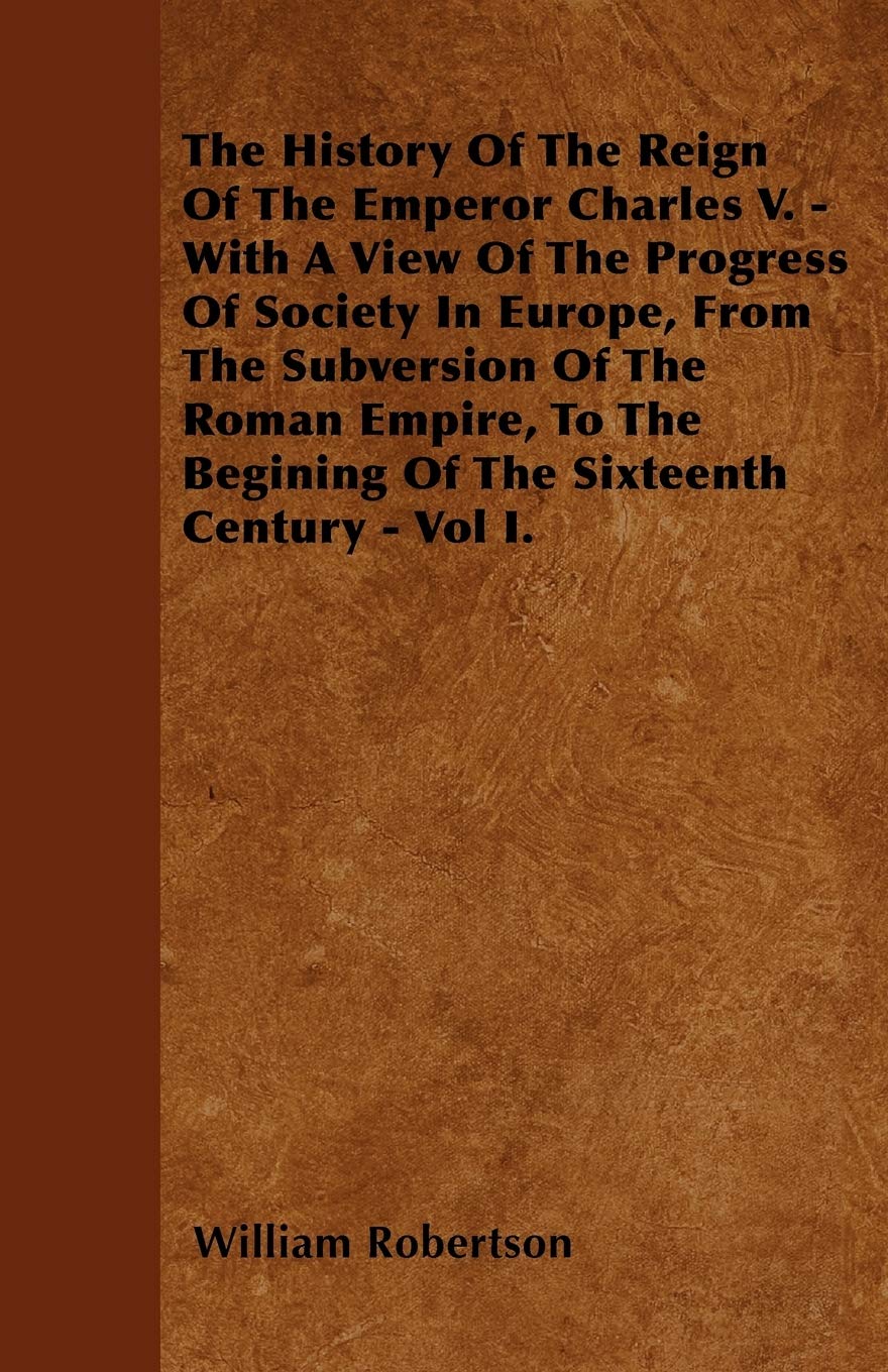 The History of the Reign of the Emperor Charles V. - With a View of the Progress of Society in Europe, from the Subversion of the Roman Empire, to the Politics & History