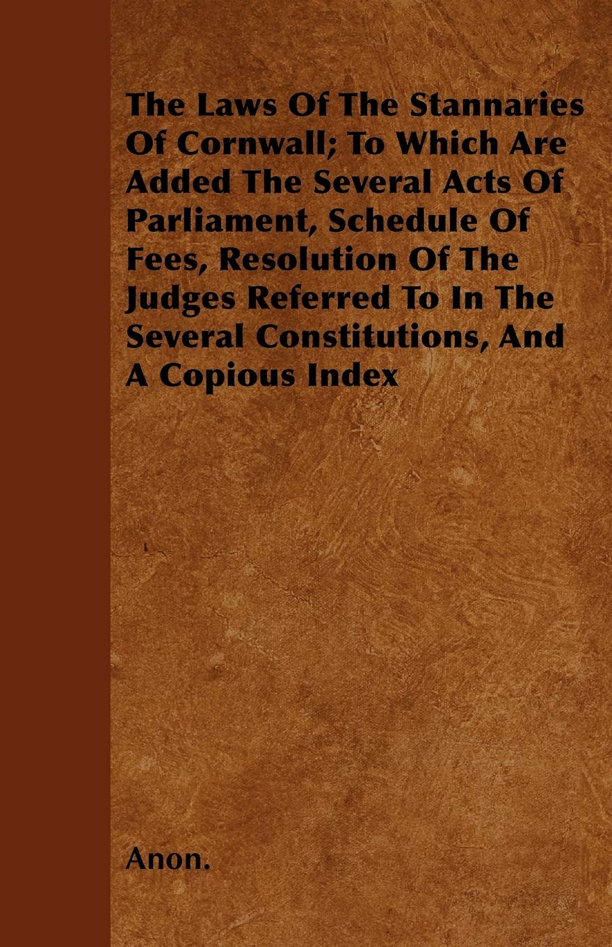 The Laws Of The Stannaries Of Cornwall; To Which Are Added The Several Acts Of Parliament, Schedule Of Fees, Resolution Of The Judges Referred To In The Several Constitutions, And A Copious Index Law