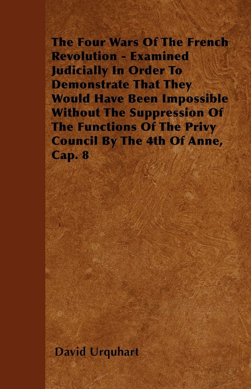 The Four Wars Of The French Revolution - Examined Judicially In Order To Demonstrate That They Would Have Been Impossible Without The Suppression Of ... The Privy Council By The 4th Of Anne, Cap. 8 Politics & History