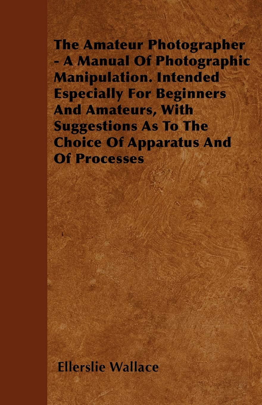 The Amateur Photographer - A Manual Of Photographic Manipulation. Intended Especially For Beginners And Amateurs, With Suggestions As To The Choice Of Apparatus And Of Processes Reference Books