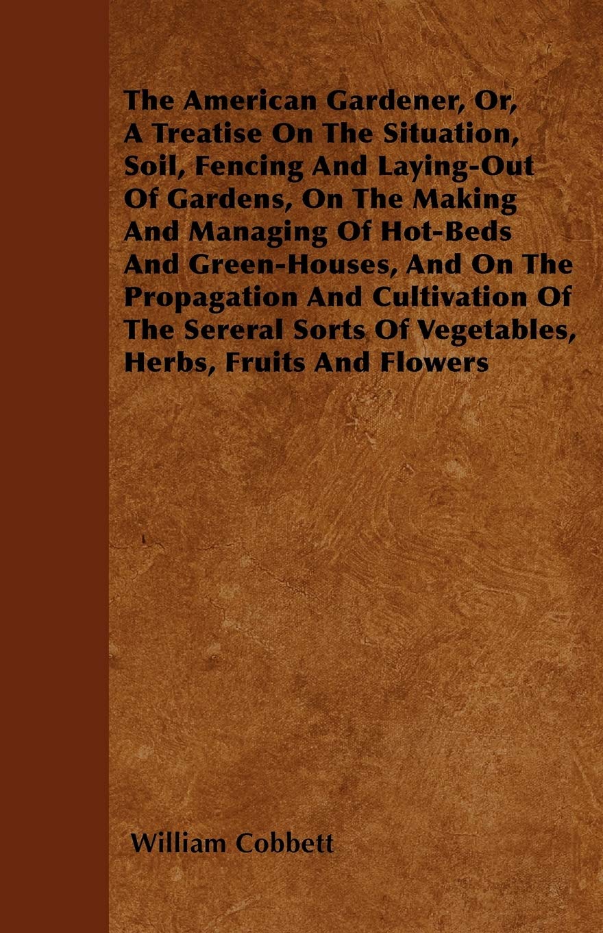 The American Gardener, Or, A Treatise On The Situation, Soil, Fencing And Laying-Out Of Gardens, On The Making And Managing Of Hot-Beds And ... Of Vegetables, Herbs, Fruits And Flowers Garden & Plants