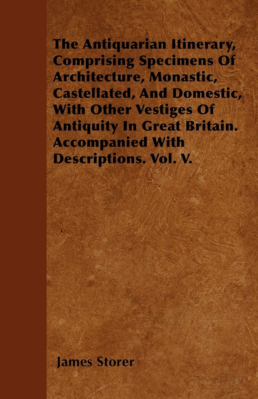 The Antiquarian Itinerary, Comprising Specimens Of Architecture, Monastic, Castellated, And Domestic, With Other Vestiges Of Antiquity In Great Britain. Accompanied With Descriptions. Vol. V. Architecture