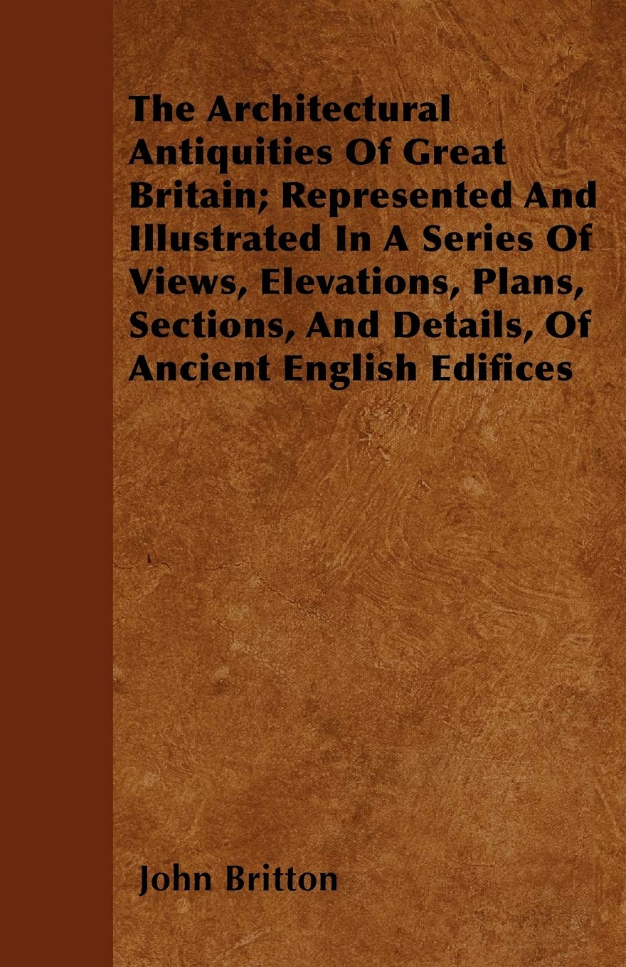 The Architectural Antiquities Of Great Britain; Represented And Illustrated In A Series Of Views, Elevations, Plans, Sections, And Details, Of Ancient English Edifices Architecture