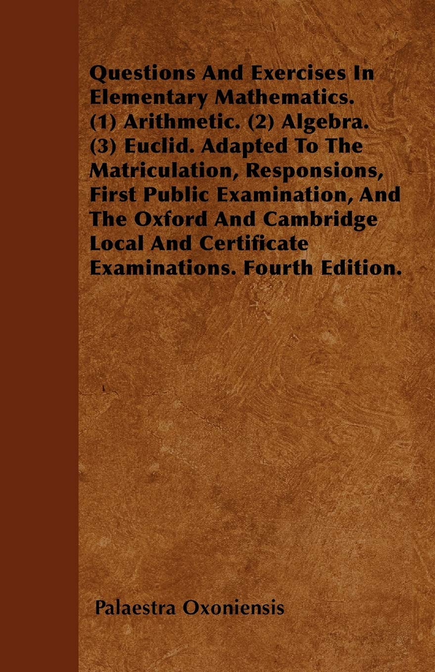Questions And Exercises In Elementary Mathematics. (1) Arithmetic. (2) Algebra. (3) Euclid. Adapted To The Matriculation, Responsions, First Public ... And Certificate Examinations. Fourth Edition. Mathematics
