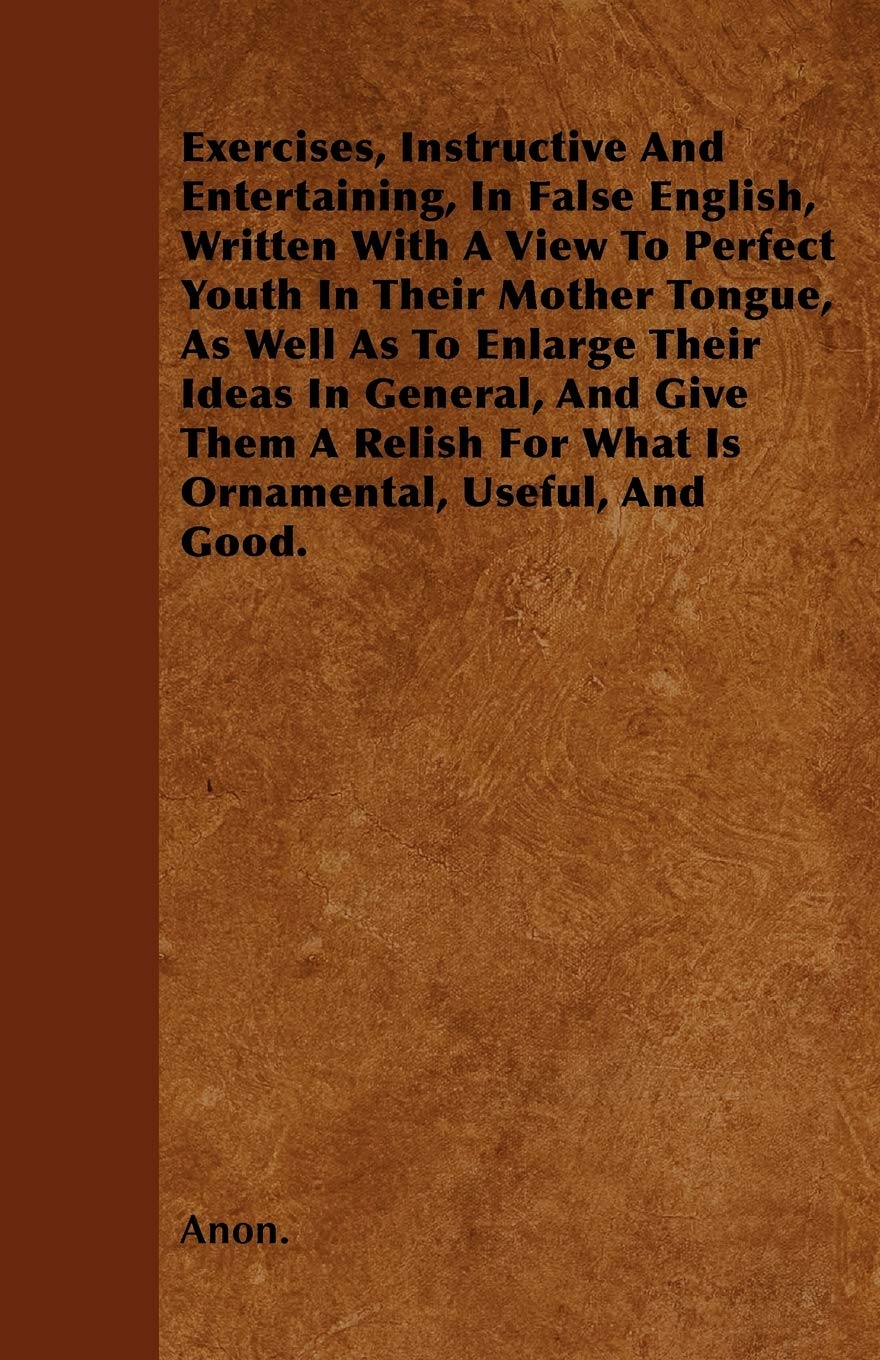 Exercises, Instructive And Entertaining, In False English, Written With A View To Perfect Youth In Their Mother Tongue, As Well As To Enlarge Their ... For What Is Ornamental, Useful, And Good. Books