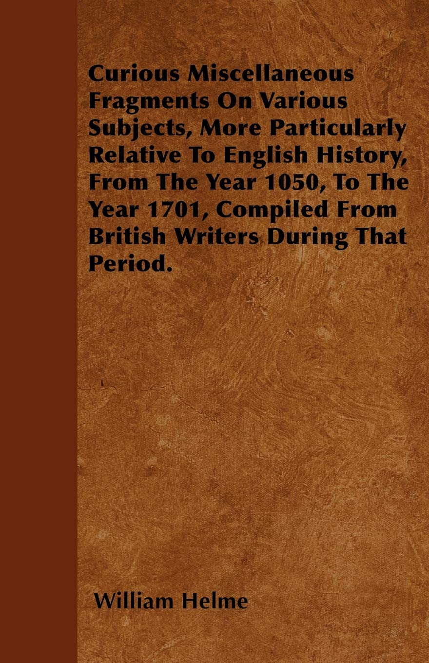 Curious Miscellaneous Fragments On Various Subjects, More Particularly Relative To English History, From The Year 1050, To The Year 1701, Compiled From British Writers During That Period. Politics & History