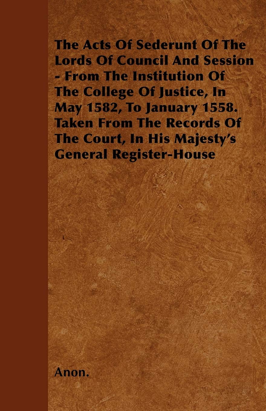 The Acts Of Sederunt Of The Lords Of Council And Session - From The Institution Of The College Of Justice, In May 1582, To January 1558. Taken From ... In His Majesty's General Register-House Law