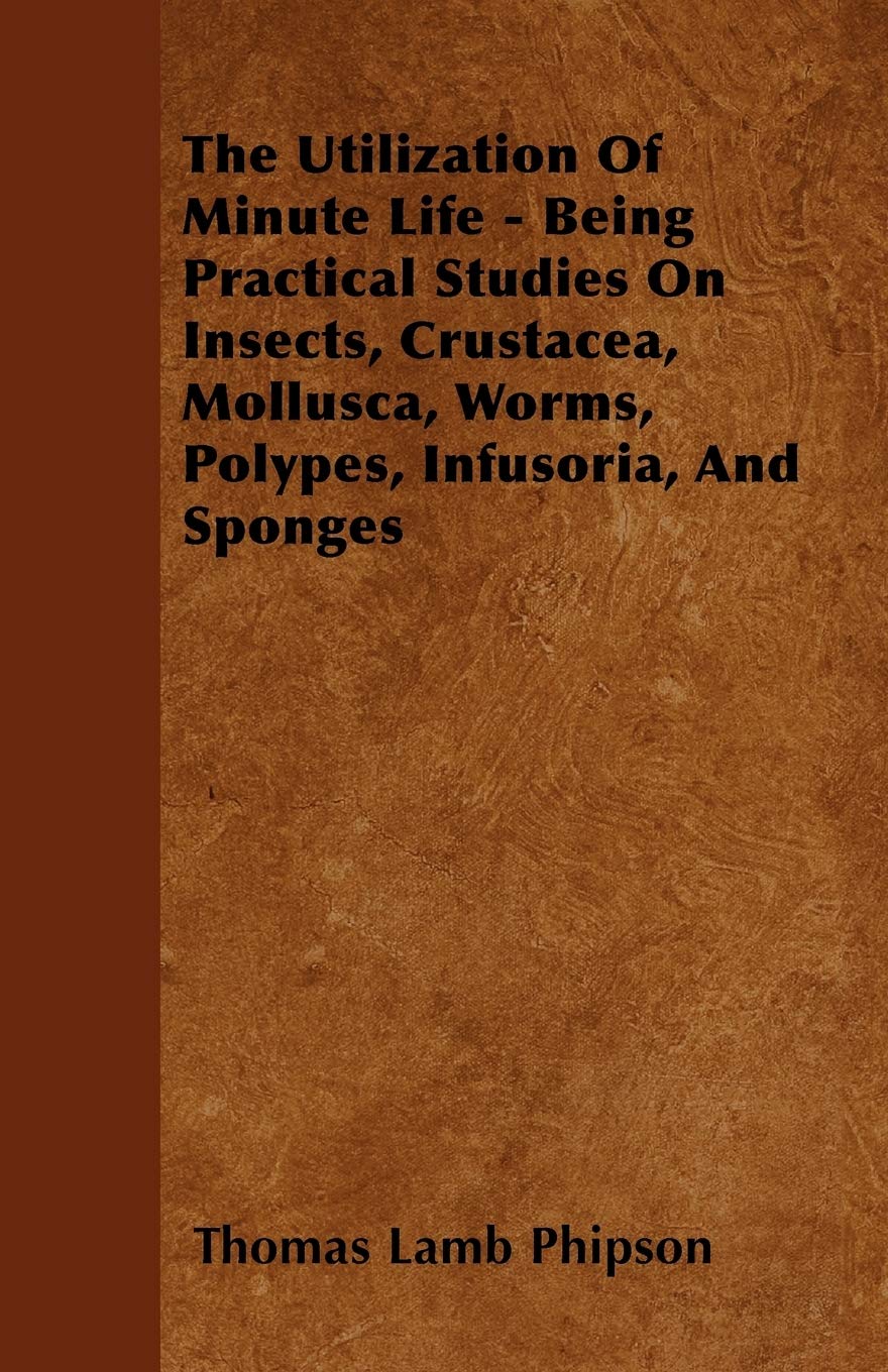 The Utilization Of Minute Life - Being Practical Studies On Insects, Crustacea, Mollusca, Worms, Polypes, Infusoria, And Sponges Business & Technology