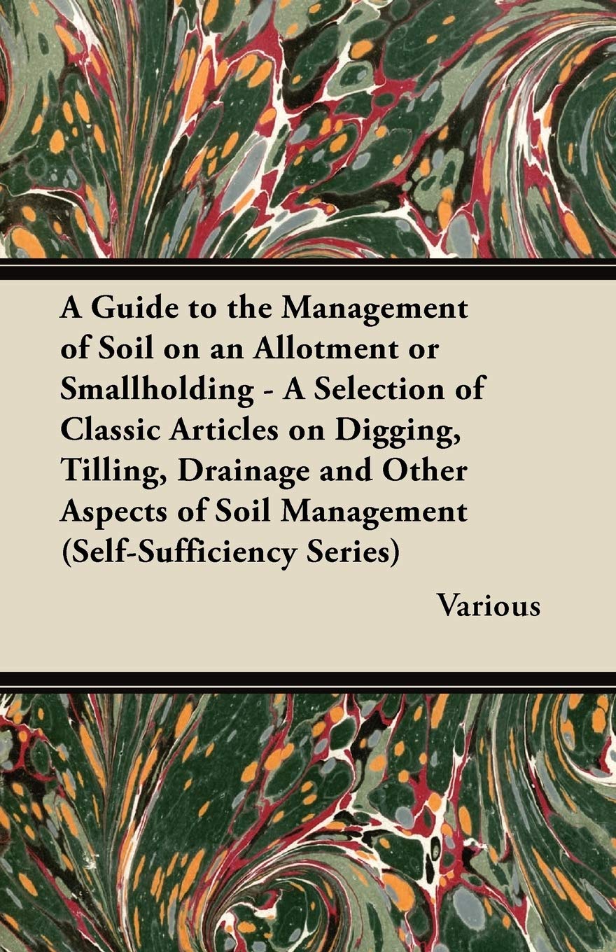 A Guide to the Management of Soil on an Allotment or Smallholding - A Selection of Classic Articles on Digging, Tilling, Drainage and Other Aspects of Soil Management (Self-Sufficiency Series) Garden & Plants