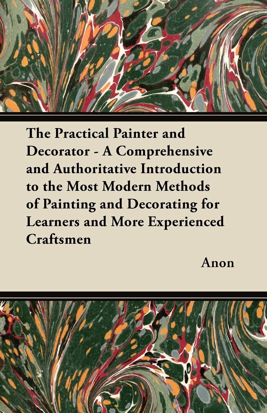 The Practical Painter and Decorator - A Comprehensive and Authoritative Introduction to the Most Modern Methods of Painting and Decorating for Learners and More Experienced Craftsmen Home & Household