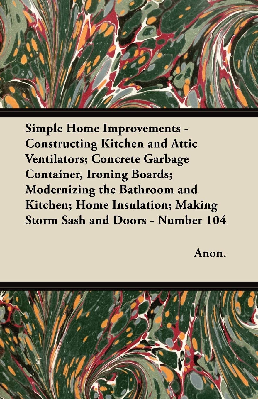 Simple Home Improvements - Constructing Kitchen and Attic Ventilators; Concrete Garbage Container, Ironing Boards; Modernizing the Bathroom and ... Making Storm Sash and Doors - Number 104 Home & Household