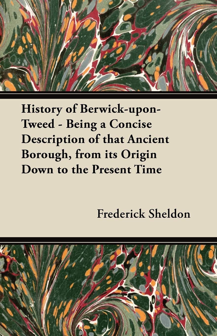 History of Berwick-upon-Tweed - Being a Concise Description of That Ancient Borough, from Its Origin Down to the Present Time Politics & History