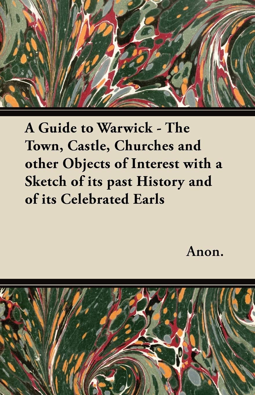 A Guide to Warwick - The Town, Castle, Churches and Other Objects of Interest with a Sketch of Its Past History and of Its Celebrated Earls Politics & History