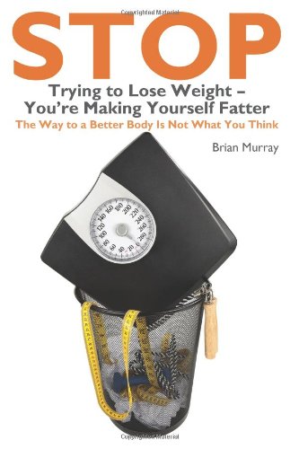 Stop Trying to Lose Weight- You're Making Yourself Fatter: The Way to a Better Body Is Not What You Think Health, Nutrition & Fitness