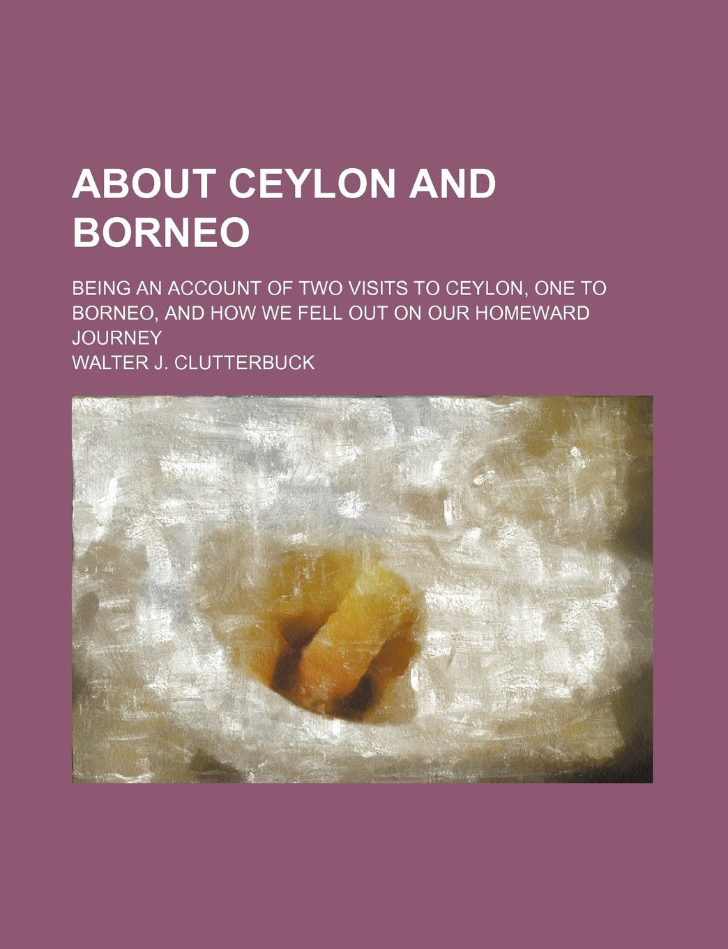 About Ceylon and Borneo; Being an Account of Two Visits to Ceylon, One to Borneo, and How We Fell Out on Our Homeward Journey Politics & History
