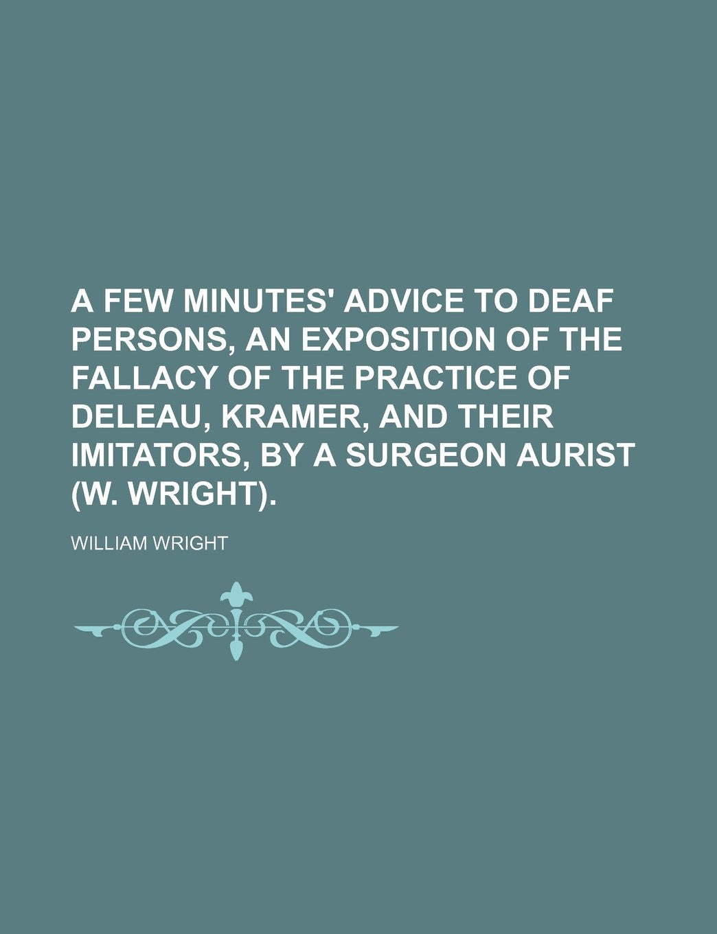 A Few Minutes' Advice to Deaf Persons, an Exposition of the Fallacy of the Practice of Deleau, Kramer, and Their Imitators, by a Surgeon Aurist (W. Wright). Politics & History