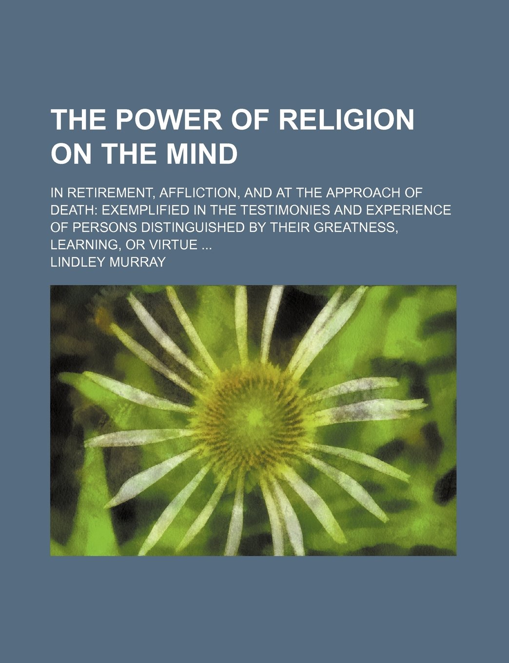 The Power of Religion on the Mind; In Retirement, Affliction, and at the Approach of Death Exemplified in the Testimonies and Experience of Persons ... by Their Greatness, Learning, or Virtue Books