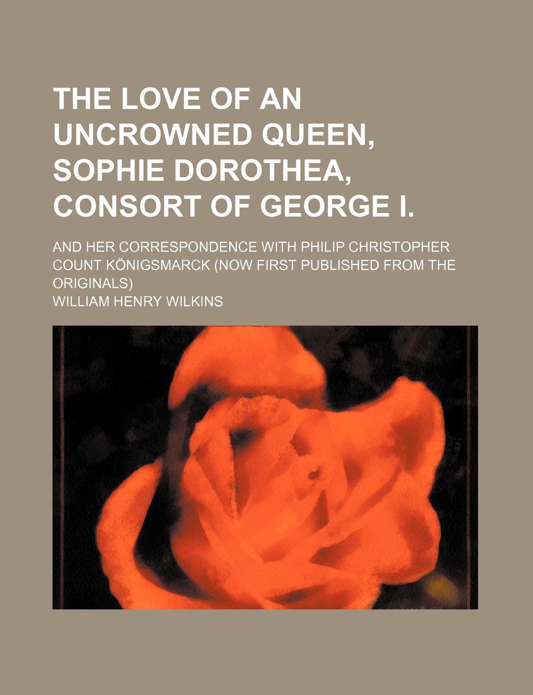 The Love of an Uncrowned Queen, Sophie Dorothea, Consort of George I.; And Her Correspondence with Philip Christopher Count Konigsmarck (Now First Pub Books