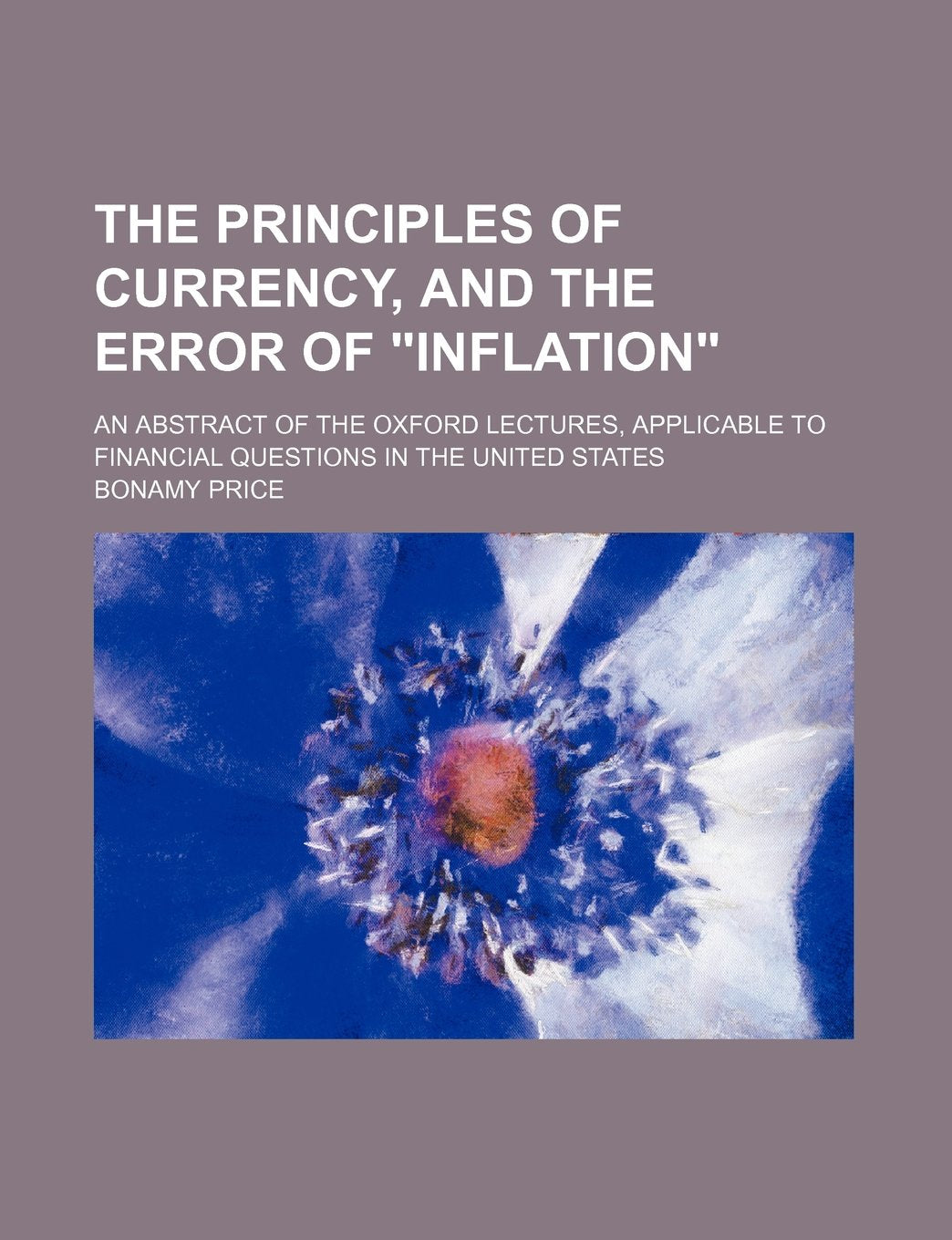The Principles of Currency: And the Error of "Inflation" (An Abstract of the Oxford Lectures, Applicable to Financial Questions in the United States) Business & Technology