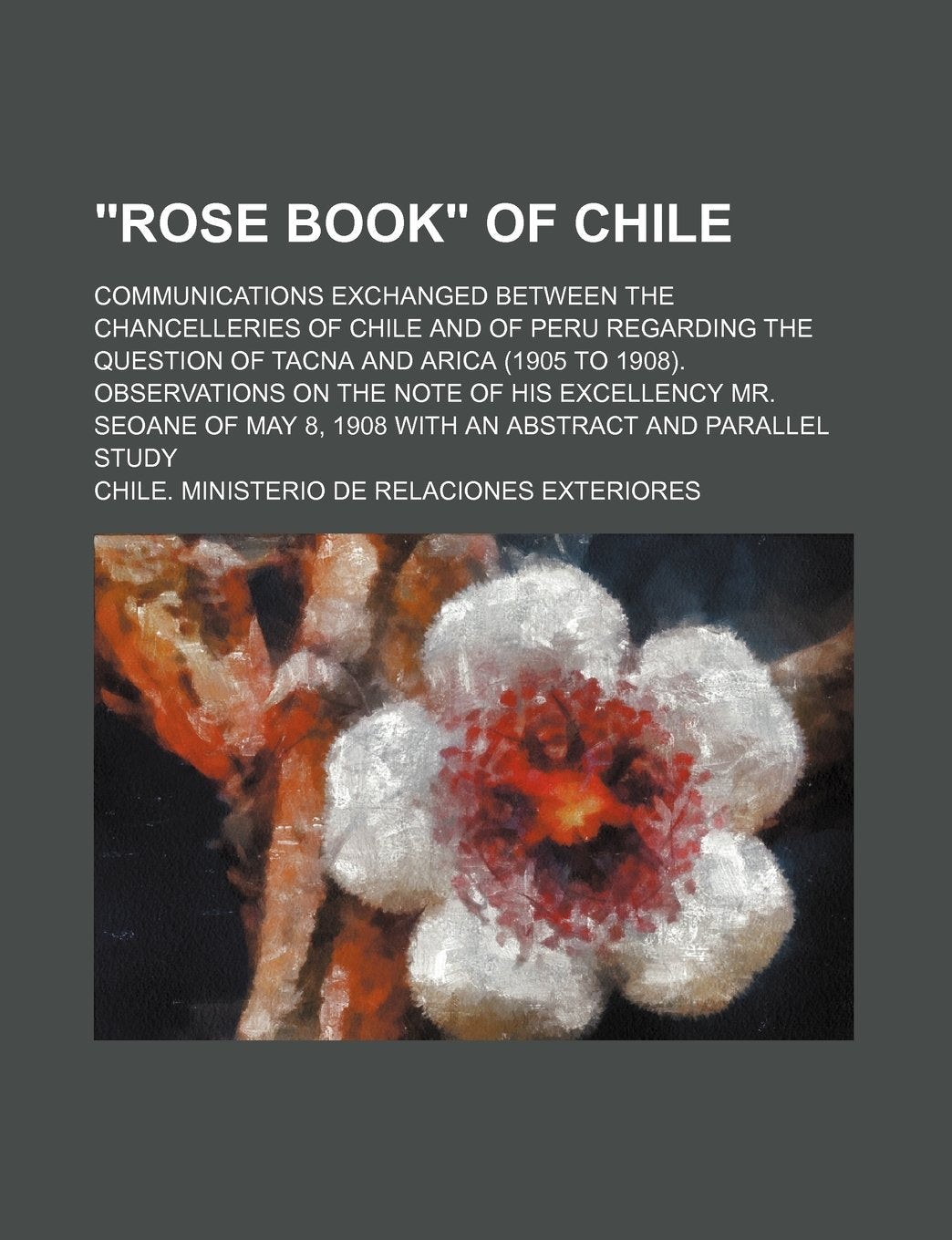 "Rose Book" of Chile; Communications Exchanged Between the Chancelleries of Chile and of Peru Regarding the Question of Tacna and Arica (1905 to ... 8, 1908 with an Abstract and Parallel Stud Books