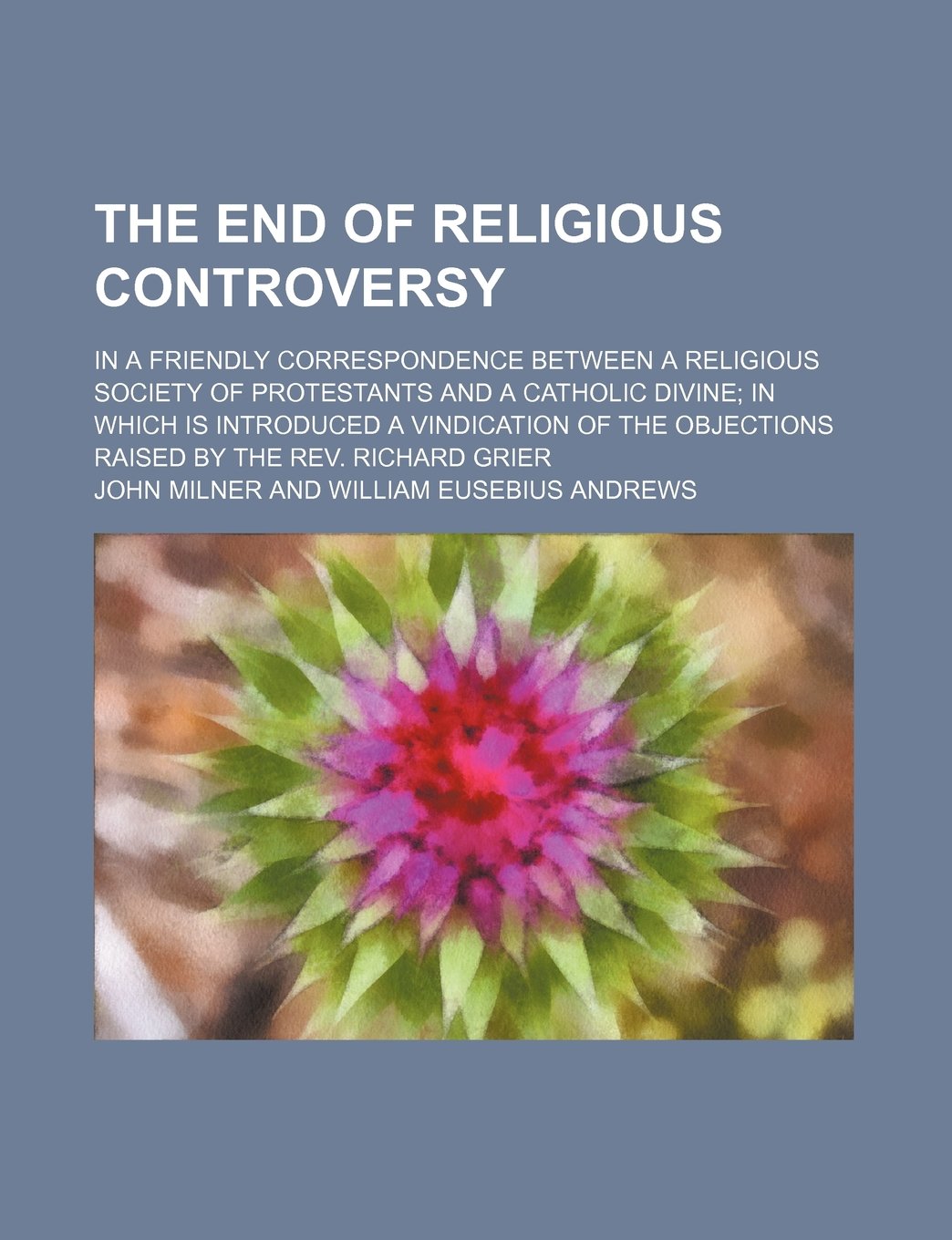 The End of Religious Controversy; In a Friendly Correspondence Between a Religious Society of Protestants and a Catholic Divine in Which Is Introduced ... Objections Raised by the REV. Richard Grier Books