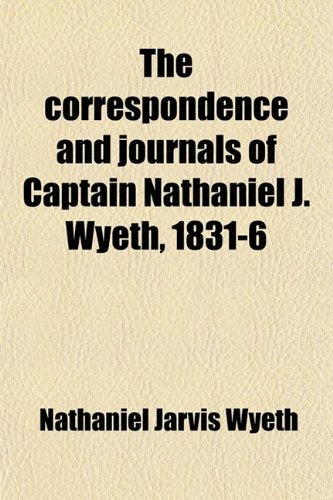The Correspondence and Journals of Captain Nathaniel J. Wyeth, 1831-6; A Record of Two Expeditions for the Occupation of the Oregon Country, with Maps, Introduction and Index Books