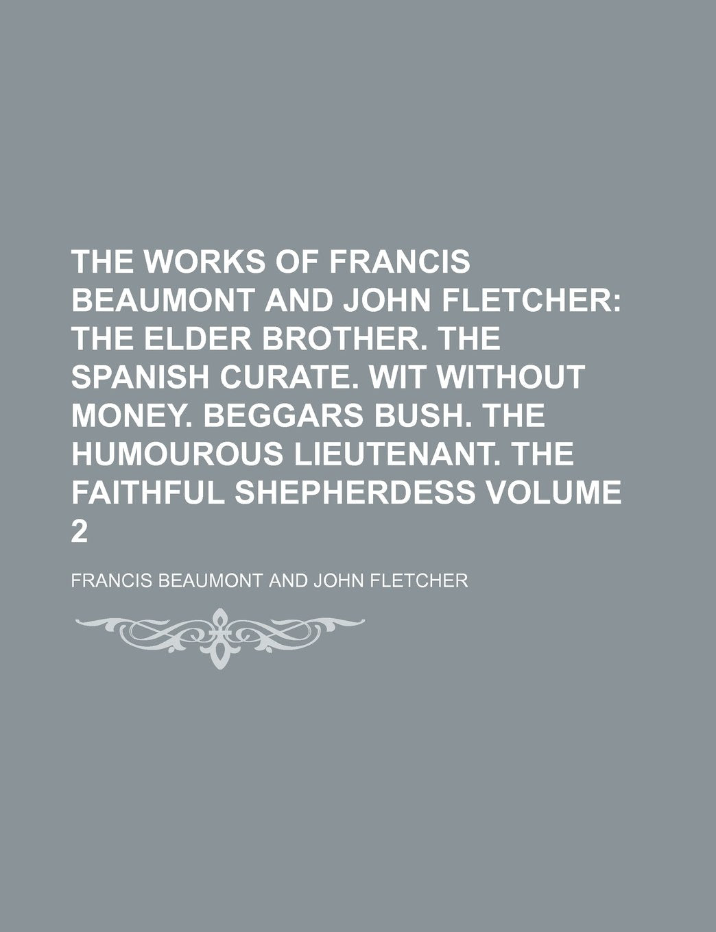 The Works of Francis Beaumont and John Fletcher; The Elder Brother. the Spanish Curate. Wit Without Money. Beggars Bush. the Humourous Lieutenant. the Faithful Shepherdess Volume 2 Books