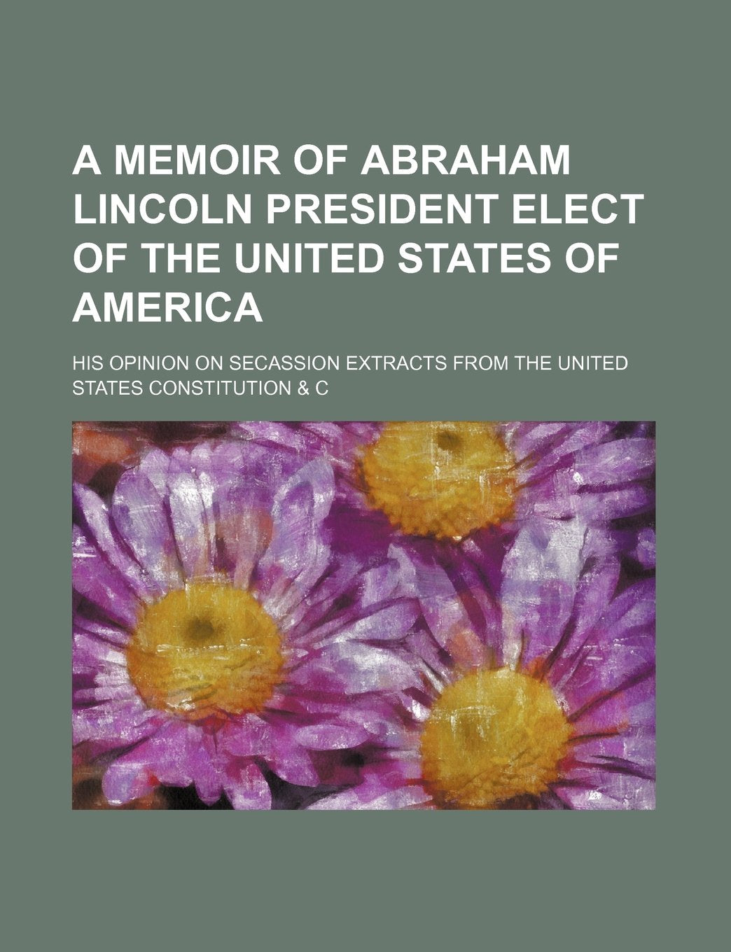A Memoir of Abraham Lincoln President Elect of the United States of America; His Opinion on Secassion Extracts from the United States Constitution & C Politics & History