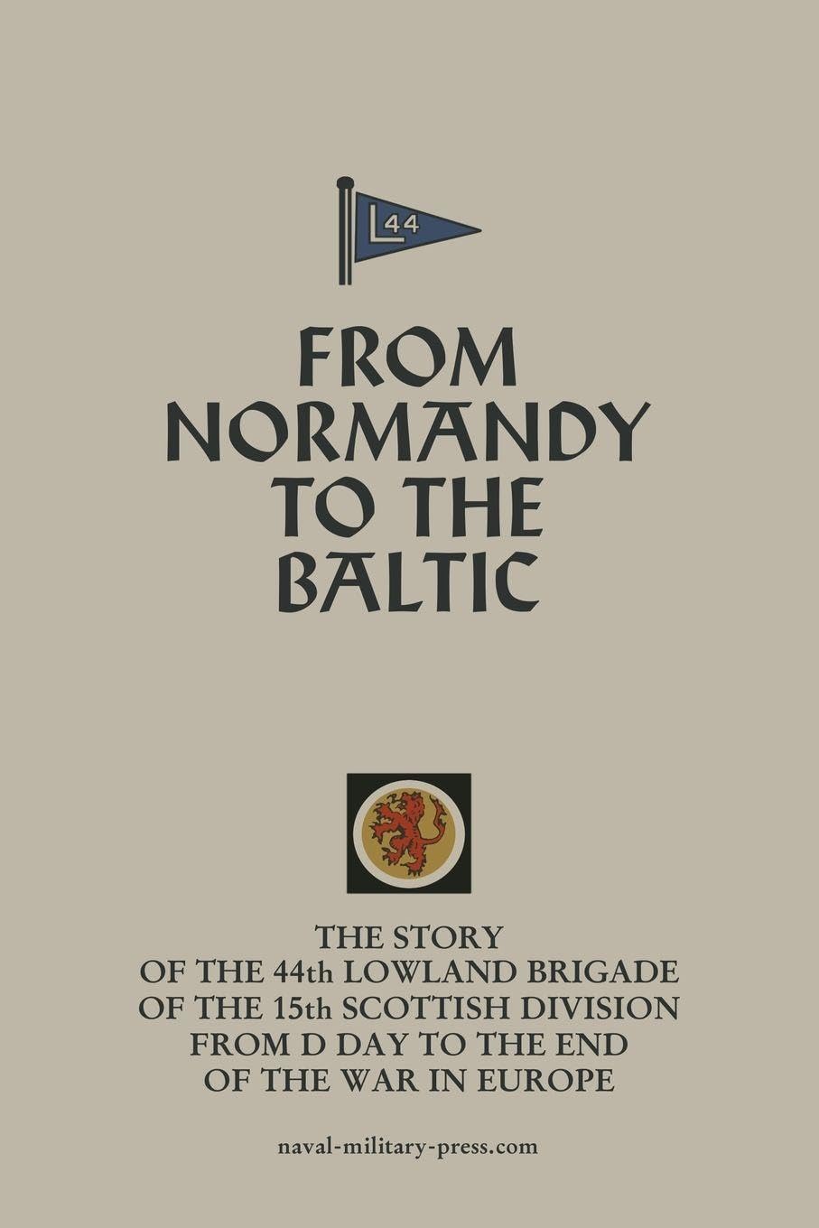FROM NORMANDY TO THE BALTIC The Story Of The 44th Lowland Infantry Brigade Of The 15th Scottish Division From D Day to The End Of The War In Europe Politics & History