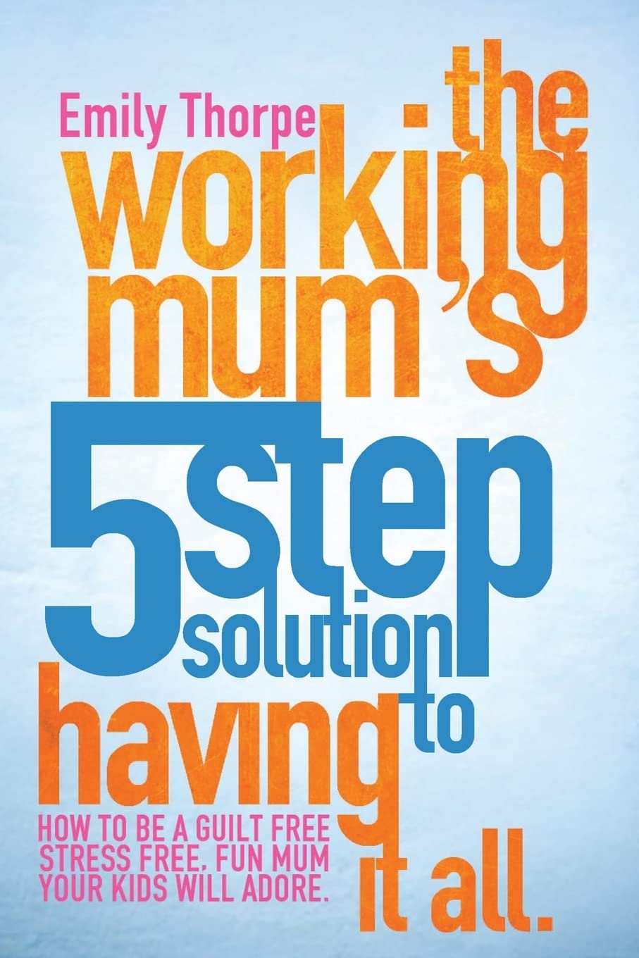 The Working Mum's 5-Step Solution To Having It All: How to be a guilt free, stress free, fun mum your kids will adore book