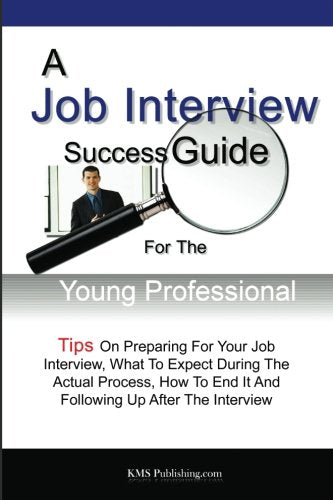 A Job Interview Success Guide For The Young Professional: Tips On Preparing For Your Job Interview, What To Expect During The Actual Process, How To End It And Following Up After The Interview Business, Finance & Career