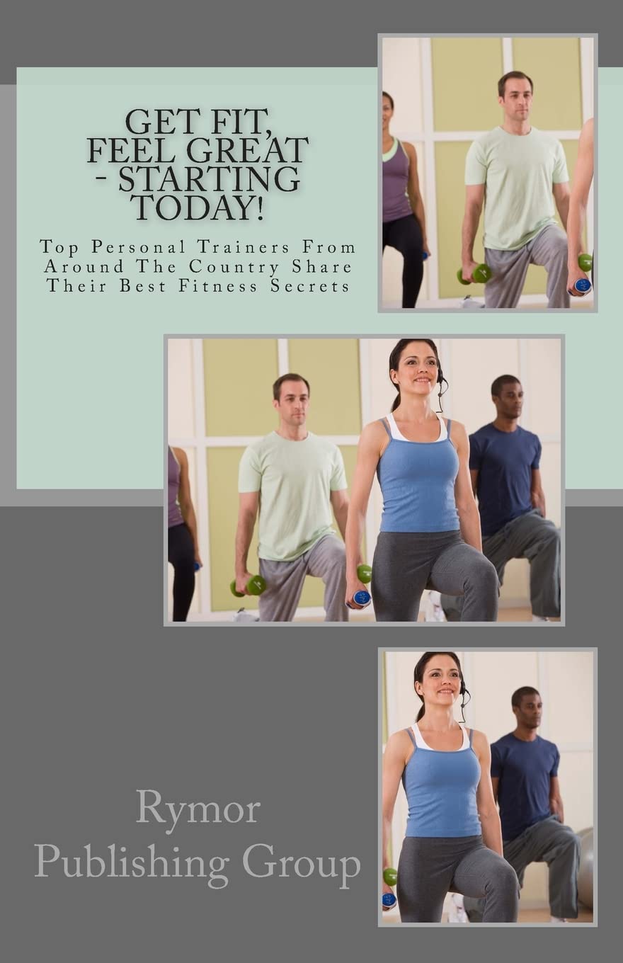 Get Fit, Feel Great - Starting Today!: Top Personal Trainers From Around The Country Share Their Best Fitness Secrets Health, Nutrition & Fitness