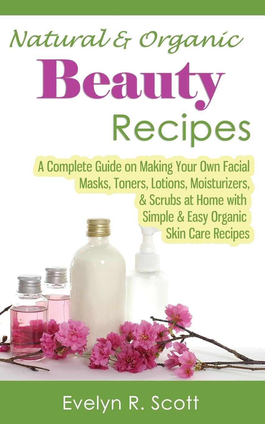 Natural & Organic Beauty Recipes - A Complete Guide on Making Your Own Facial Masks, Toners, Lotions, Moisturizers, & Scrubs at Home with Simple & Easy Organic Skin Care Recipes Leisure, Home & Garden