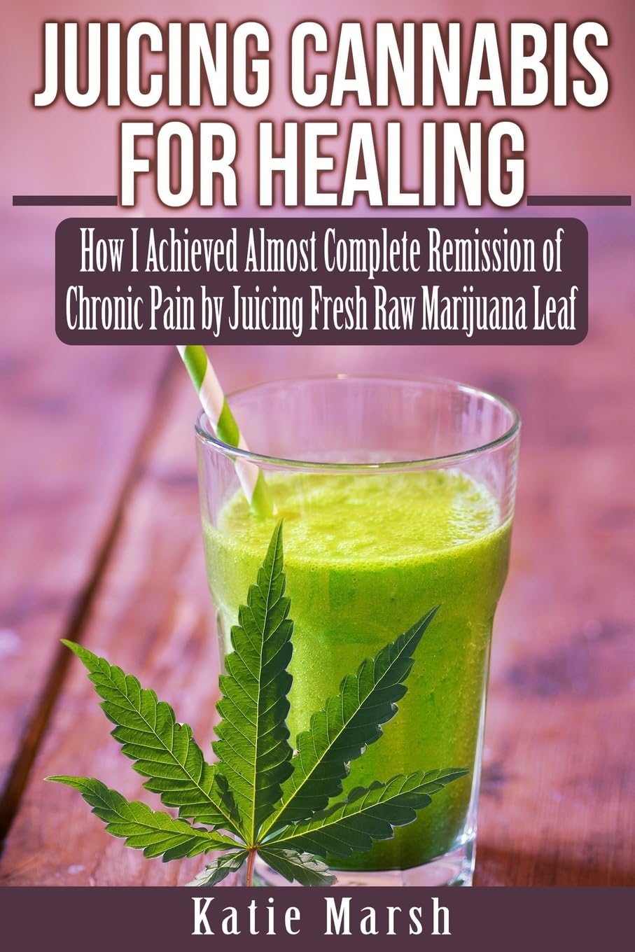 Juicing Cannabis for Healing: How I Achieved Almost Complete Remission of Chronic Pain by Juicing Fresh Raw Marijuana Leaf book
